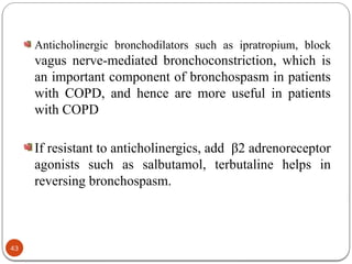 Anticholinergic bronchodilators such as ipratropium, block
vagus nerve-mediated bronchoconstriction, which is
an important component of bronchospasm in patients
with COPD, and hence are more useful in patients
with COPD
If resistant to anticholinergics, add β2 adrenoreceptor
agonists such as salbutamol, terbutaline helps in
reversing bronchospasm.
43
 