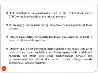 Oral theophylline is occasionally used in the treatment of severe
COPD or in those unable to use inhaled therapy;
IV aminophylline is used during perioperative management of these
patients.
Inhaled anaesthetics, particularly halothane, may sensitize the heart to
the toxic effects of theophylline.
Doxofylline, a next generation methylxanthine has shown similar or
better efficacy than theophylline in relieving spasm both in adult and
paediatric age group with lesser cardiovascular, nervous and
gastrointestinal side effects due to its reduced affinity towards
adenosine A1 and A2 receptors.
44
 