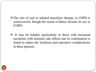 The role of oral or inhaled mucolytic therapy in COPD is
controversial, though the recent evidence favours its use in
COPD.
It may be helpful, particularly in those with increased
secretions with minimal side effects and its continuation is
found to reduce the incidence post-operative complications
in these patients.
45
 