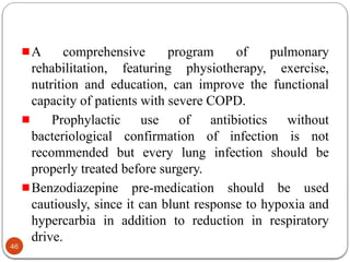 A comprehensive program of pulmonary
rehabilitation, featuring physiotherapy, exercise,
nutrition and education, can improve the functional
capacity of patients with severe COPD.
Prophylactic use of antibiotics without
bacteriological confirmation of infection is not
recommended but every lung infection should be
properly treated before surgery.
Benzodiazepine pre-medication should be used
cautiously, since it can blunt response to hypoxia and
hypercarbia in addition to reduction in respiratory
drive.
46
 