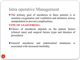 Intra operative Management
The primary goal of anesthesia in these patients is to
maintain oxygenation and ventilation and minimize airway
manipulation to prevent complications.
TYPE OF ANAESTHESIA:
Choice of anesthesia depends on the patient factors
(clinical state) and surgical factors (type and duration of
procedure).
General anesthesia and endotracheal intubation is
associated with increased morbidity.
47
 