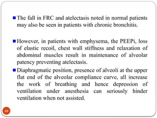 The fall in FRC and atelectasis noted in normal patients
may also be seen in patients with chronic bronchitis.
However, in patients with emphysema, the PEEPi, loss
of elastic recoil, chest wall stiffness and relaxation of
abdominal muscles result in maintenance of alveolar
patency preventing atelectasis.
Diaphragmatic position, presence of alveoli at the upper
flat end of the alveolar compliance curve, all increase
the work of breathing and hence depression of
ventilation under anesthesia can seriously hinder
ventilation when not assisted.
48
 
