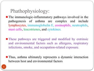 Phathophysiology:
The immunologic-inflammatory pathways involved in the
pathogenesis of asthma are complex and include
lymphocytes, immunoglobulin E, eosinophils, neutrophils,
mast cells, leucotrienes, and cytokines.
These pathways are triggered and modified by extrinsic
and environmental factors such as allergens, respiratory
infections, smoke, and occupation-related exposure.
Thus, asthma ultimately represents a dynamic interaction
between host and environmental factors
5
 