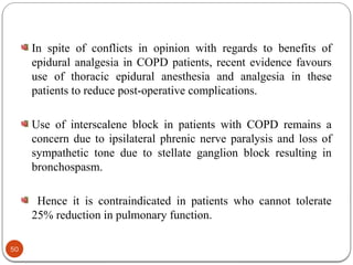 In spite of conflicts in opinion with regards to benefits of
epidural analgesia in COPD patients, recent evidence favours
use of thoracic epidural anesthesia and analgesia in these
patients to reduce post-operative complications.
Use of interscalene block in patients with COPD remains a
concern due to ipsilateral phrenic nerve paralysis and loss of
sympathetic tone due to stellate ganglion block resulting in
bronchospasm.
Hence it is contraindicated in patients who cannot tolerate
25% reduction in pulmonary function.
50
 