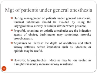 Mgt of patients under general anesthesia
During management of patients under general anesthesia,
tracheal intubation should be avoided by using the
laryngeal mask airway or similar device where possible.
Propofol, ketamine, or volatile anesthetics are the induction
agents of choice; barbiturates may sometimes provoke
bronchospasm.
Adjuvants to increase the depth of anesthesia and blunt
airway reflexes before intubation such as lidocaine or
opioids may be useful.
However, laryngotracheal lidocaine may be less useful, as
it might transiently increase airway resistance.
51
 
