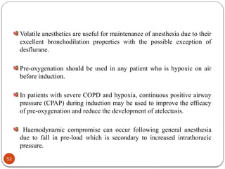 Volatile anesthetics are useful for maintenance of anesthesia due to their
excellent bronchodilation properties with the possible exception of
desflurane.
Pre-oxygenation should be used in any patient who is hypoxic on air
before induction.
In patients with severe COPD and hypoxia, continuous positive airway
pressure (CPAP) during induction may be used to improve the efficacy
of pre-oxygenation and reduce the development of atelectasis.
Haemodynamic compromise can occur following general anesthesia
due to fall in pre-load which is secondary to increased intrathoracic
pressure.
52
 