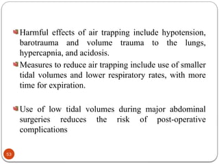 Harmful effects of air trapping include hypotension,
barotrauma and volume trauma to the lungs,
hypercapnia, and acidosis.
Measures to reduce air trapping include use of smaller
tidal volumes and lower respiratory rates, with more
time for expiration.
Use of low tidal volumes during major abdominal
surgeries reduces the risk of post-operative
complications
53
 