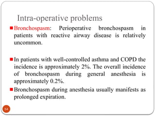 Intra-operative problems
Bronchospasm: Perioperative bronchospasm in
patients with reactive airway disease is relatively
uncommon.
In patients with well-controlled asthma and COPD the
incidence is approximately 2%. The overall incidence
of bronchospasm during general anesthesia is
approximately 0.2%.
Bronchospasm during anesthesia usually manifests as
prolonged expiration.
54
 