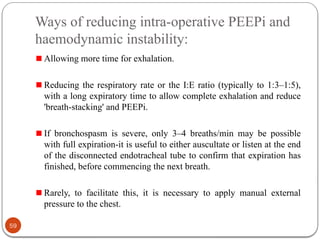 Ways of reducing intra-operative PEEPi and
haemodynamic instability:
Allowing more time for exhalation.
Reducing the respiratory rate or the I:E ratio (typically to 1:3–1:5),
with a long expiratory time to allow complete exhalation and reduce
'breath-stacking' and PEEPi.
If bronchospasm is severe, only 3–4 breaths/min may be possible
with full expiration-it is useful to either auscultate or listen at the end
of the disconnected endotracheal tube to confirm that expiration has
finished, before commencing the next breath.
Rarely, to facilitate this, it is necessary to apply manual external
pressure to the chest.
59
 