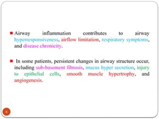 Airway inflammation contributes to airway
hyperresponsiveness, airflow limitation, respiratory symptoms,
and disease chronicity.
In some patients, persistent changes in airway structure occur,
including sub-basement fibrosis, mucus hyper secretion, injury
to epithelial cells, smooth muscle hypertrophy, and
angiogenesis.
6
 
