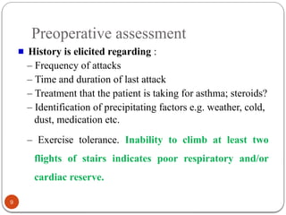 Preoperative assessment
History is elicited regarding :
– Frequency of attacks
– Time and duration of last attack
– Treatment that the patient is taking for asthma; steroids?
– Identification of precipitating factors e.g. weather, cold,
dust, medication etc.
– Exercise tolerance. Inability to climb at least two
flights of stairs indicates poor respiratory and/or
cardiac reserve.
9
 