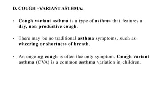 D. COUGH –VARIANT ASTHMA:
• Cough variant asthma is a type of asthma that features a
dry, non productive cough.
• There may be no traditional asthma symptoms, such as
wheezing or shortness of breath.
• An ongoing cough is often the only symptom. Cough variant
asthma (CVA) is a common asthma variation in children.
 