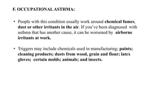 F. OCCUPATIONALASTHMA:
• People with this condition usually work around chemical fumes,
dust or other irritants in the air. If you’ve been diagnosed with
asthma that has another cause, it can be worsened by airborne
irritants at work.
• Triggers may include chemicals used in manufacturing; paints;
cleaning products; dusts from wood, grain and flour; latex
gloves; certain molds; animals; and insects.
 