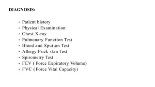 DIAGNOSIS:
• Patient history
• Physical Examination
• Chest X-ray
• Pulmonary Function Test
• Blood and Sputum Test
• Allergy Prick skin Test
• Spirometry Test
• FEV ( Force Expiratory Volume)
• FVC ( Force Vital Capacity)
 