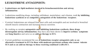 LEUKOTRIENE ANTAGONISTS:
• Leukotrienes are lipid mediators involved in bronchoconstriction and airway
inflammation.
• Leukotriene-modifying drugs, including zafirlukast, montelukast, and zileuton, work by inhibiting
leukotriene synthesis or as competitive antagonists of the leukotriene receptors.
• Cysteinyl leukotrienes are released from mast cells and eosinophils and are involved in bronchial
smooth muscle contraction and increased mucus secretion.
• By working as receptor antagonists and inhibiting leukotriene synthesis, these drugs
downregulate airway inflammation; they have also been shown to improve asthma symptoms
and lung function and serve as an add-on therapy to ICS.
• Current guidelines recommend the use of leukotriene receptor antagonists only as an
alternative treatment to ICS in those with moderate persistent asthma who cannot tolerate
ICS and as an add-on therapy to those receiving combined LABA/ICS.
 