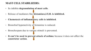 MAST CELL STABILIZERS:
• Its inhibits degranulation of mast cells.
• Release of mediators like histamines,LT,IL is inhibited.
• Chemotaxis of inflammatory cells is inhibited.
• Bronchial hyperactivity of histamine is reduced.
• Bronchospam due to various stimuli is prevented.
• It can’t be used to prevent attack of asthma because it does not affect the
constrictor action.
 