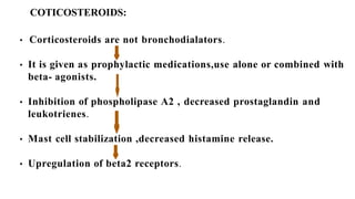 COTICOSTEROIDS:
• Corticosteroids are not bronchodialators.
• It is given as prophylactic medications,use alone or combined with
beta- agonists.
• Inhibition of phospholipase A2 , decreased prostaglandin and
leukotrienes.
• Mast cell stabilization ,decreased histamine release.
• Upregulation of beta2 receptors.
 