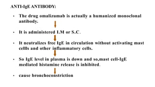 ANTI-IgE ANTIBODY:
• The drug omalizumab is actually a humanized monoclonal
antibody.
• It is administered I.M or S.C.
• It neutralizes free IgE in circulation without activating mast
cellls and other inflammatory cells.
• So IgE level in plasma is down and so,mast cell-IgE
mediated histamine release is inhibited.
• cause bronchoconstriction
 