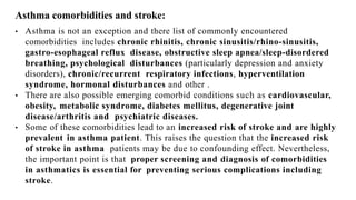 Asthma comorbidities and stroke:
• Asthma is not an exception and there list of commonly encountered
comorbidities includes chronic rhinitis, chronic sinusitis/rhino-sinusitis,
gastro-esophageal reflux disease, obstructive sleep apnea/sleep-disordered
breathing, psychological disturbances (particularly depression and anxiety
disorders), chronic/recurrent respiratory infections, hyperventilation
syndrome, hormonal disturbances and other .
• There are also possible emerging comorbid conditions such as cardiovascular,
obesity, metabolic syndrome, diabetes mellitus, degenerative joint
disease/arthritis and psychiatric diseases.
• Some of these comorbidities lead to an increased risk of stroke and are highly
prevalent in asthma patient. This raises the question that the increased risk
of stroke in asthma patients may be due to confounding effect. Nevertheless,
the important point is that proper screening and diagnosis of comorbidities
in asthmatics is essential for preventing serious complications including
stroke.
 