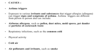 • CAUSES :
• Asthma triggers
• Exposure to various irritants and substances that trigger allergies (allergens)
can trigger signs and symptoms of asthma. Asthma triggers are different
from person to person and can include:
• Airborne allergens, such as pollen, dust mites, mold spores, pet dander
or particles of cockroach waste
• Respiratory infections, such as the common cold
• Physical activity
• Cold air
• Air pollutants and irritants, such as smoke
 
