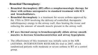 Bronchial Thermoplasty:
• Bronchial thermoplasty (BT) offers a nonpharmacologic therapy for
those with asthma unresponsive to standard treatment with ICS
and bronchodilators.
• Bronchial thermoplasty is a treatment for severe asthma approved by
the FDA in 2010 involving the delivery of controlled, therapeutic
radiofrequency energy to the airway wall, thus heating the tissue and
reducing the amount of smooth muscle present in the airway wall.
• BT uses thermal energy to bronchoscopically ablate airway smooth
muscles to decrease bronchoconstriction and airway hyperplasia.
• The effectiveness of this treatment was initially seen in the AIR
(ASTHMA INTERVENTION RESEARCH) trial in 2007, which
randomised patients with moderate or severe asthma to BT or a control
group.
 