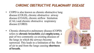 • COPD is also known as chronic obstructive lung
disease (COLD), chronic obstructive airway
disease (COAD), chronic airflow limitation
(CAL) and chronic obstructive respiratory
disease (CORD)
• Chronic obstructive pulmonary disease (COPD)
refers to chronic bronchitis and emphysema, a
pair of two commonly co-existing diseases of
the lungs in which the airways become
narrowed. This leads to a limitation of the flow
of air to and from the lungs causing shortness
of breath.
 