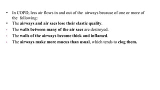• In COPD, less air flows in and out of the airways because of one or more of
the following:
• The airways and air sacs lose their elastic quality.
• The walls between many of the air sacs are destroyed.
• The walls of the airways become thick and inflamed.
• The airways make more mucus than usual, which tends to clog them.
 