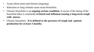 • Acute (short term) and chronic (ongoing).
• Infections or lung irritants cause acute bronchitis.
• Chronic bronchitis is an ongoing serious condition. It occurs if the lining of the
bronchial tubes is constantly irritated and inflamed causing a long-term cough
with mucus.
• Chronic bronchitis: It is defined as the presence of cough and sputum
production for at least 3 months.
 