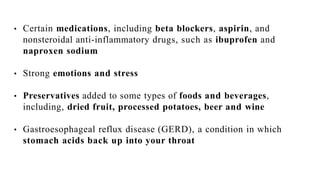 • Certain medications, including beta blockers, aspirin, and
nonsteroidal anti-inflammatory drugs, such as ibuprofen and
naproxen sodium
• Strong emotions and stress
• Preservatives added to some types of foods and beverages,
including, dried fruit, processed potatoes, beer and wine
• Gastroesophageal reflux disease (GERD), a condition in which
stomach acids back up into your throat
 