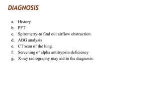 a. History
b. PFT
c. Spirometry-to find out airflow obstruction.
d. ABG analysis
e. CT scan of the lung.
f. Screening of alpha antitrypsin deficiency
g. X-ray radiography may aid in the diagnosis.
 