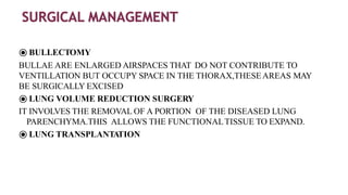 ⦿ BULLECTOMY
BULLAE ARE ENLARGED AIRSPACES THAT DO NOT CONTRIBUTE TO
VENTILLATION BUT OCCUPY SPACE IN THE THORAX,THESEAREAS MAY
BE SURGICALLY EXCISED
⦿ LUNG VOLUME REDUCTION SURGERY
IT INVOLVES THE REMOVAL OF A PORTION OF THE DISEASED LUNG
PARENCHYMA.THIS ALLOWS THE FUNCTIONALTISSUE TO EXPAND.
⦿ LUNG TRANSPLANTATION
 