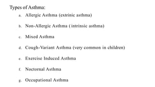 Types of Asthma:
a. Allergic Asthma (extrinic asthma)
b. Non-Allergic Asthma ( intrinsic asthma)
c. Mixed Asthma
d. Cough-Variant Asthma (very common in children)
e. Exercise Induced Asthma
f. Noctornal Asthma
g. Occupational Asthma
 