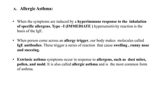 A. Allergic Asthma:
• When the symptoms are induced by a hyperimmune response to the inhalation
of specific allergens. Type –I (IMMEDIATE ) hypersensitivity reaction is the
basis of the IgE.
• When person come across an allergy trigger, our body makes molecules called
IgE antibodies. These trigger a series of reaction that cause swelling , runny nose
and sneezing.
• Extrinsic asthma symptoms occur in response to allergens, such as dust mites,
pollen, and mold. It is also called allergic asthma and is the most common form
of asthma.
 