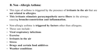 B. Non –Allergic Asthma:
• This type of asthma is triggered by the presence of irritants in the air that are
not related to allergies.
• This irritants stimulate parasympathetic nerve fibers in the airways
causing broncho-constriction and inflammation.
• Non-allergic asthma is triggered by factors other than allergens.
• These can include :
• Viral respiratory infections
• Exercise
• Irritants in the air
• Stress
• Drugs and certain food additives
• Weather conditions
 
