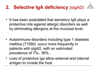 2. Selective IgA deficiency (sIgAD)
• It has been postulated that secretory IgA plays a
protective role against allergic disorders as well
by eliminating allergens at the mucosal level.
• Autoimmune disorders including type 1 diabetes
mellitus (T1DM) occur more frequently in
patients with sIgAD, with an estimated
prevalence of 7%– 36% .
• Loss of protective iga allow external and internal
antigen to invade the host
 