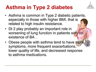 Asthma in Type 2 diabetes
• Asthma is common in Type 2 diabetic patients,
especially in those with higher BMI, that is
related to high insulin resistance.
• Dt 2 play probably an important role in
worsening of lung function in patients with co-
existence of BA .
• Obese people with asthma tend to have more
symptoms, more frequent exacerbations,
lower quality of life, and decreased response
to asthma medications.
 