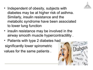 • Independent of obesity, subjects with
diabetes may be at higher risk of asthma.
Similarly, insulin resistance and the
metabolic syndrome have been associated
to lower lung function
• insulin resistance may be involved in the
airway smooth muscle hypercontractility .
• Patients with type 2 diabetes had
significantly lower spirometric
values for the same patients .
 