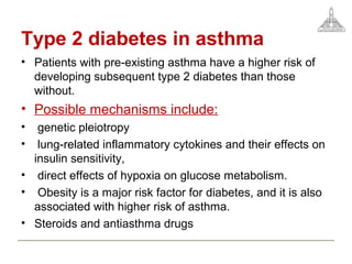 Type 2 diabetes in asthma
• Patients with pre-existing asthma have a higher risk of
developing subsequent type 2 diabetes than those
without.
• Possible mechanisms include:
• genetic pleiotropy
• lung-related inflammatory cytokines and their effects on
insulin sensitivity,
• direct effects of hypoxia on glucose metabolism.
• Obesity is a major risk factor for diabetes, and it is also
associated with higher risk of asthma.
• Steroids and antiasthma drugs
 
