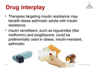 Drug interplay
• Therapies targeting insulin resistance may
benefit obese asthmatic adults with insulin
resistance.
• insulin sensitisers ,such as biguanides (like
metformin) and pioglitazone, could be
preferentially used in obese, insulin-resistant,
asthmatic.
 