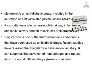 • Metformin is an anti-diabetic drugs, included in the
activation of AMP-activated protein kinase (AMPK).
• It also attenuate allergic eosinophilic airway inflammation
and inhibit airway smooth muscle cell proliferation .
• Pioglitazone is one of the thiazolidinedione compounds
that have been used as antidiabetic drugs. Recent studies
have revealed that Pioglitazone have anti-inflamatory, &
can suppress the activation of macrophages and reduce
nitric oxide and inflammatory cytokines of asthma.
 