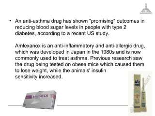 • An anti-asthma drug has shown "promising" outcomes in
reducing blood sugar levels in people with type 2
diabetes, according to a recent US study.
Amlexanox is an anti-inflammatory and anti-allergic drug,
which was developed in Japan in the 1980s and is now
commonly used to treat asthma. Previous research saw
the drug being tested on obese mice which caused them
to lose weight, while the animals' insulin
sensitivity increased.
 
