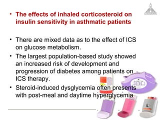 • The effects of inhaled corticosteroid on
insulin sensitivity in asthmatic patients
• There are mixed data as to the effect of ICS
on glucose metabolism.
• The largest population-based study showed
an increased risk of development and
progression of diabetes among patients on
ICS therapy.
• Steroid-induced dysglycemia often presents
with post-meal and daytime hyperglycemia
 