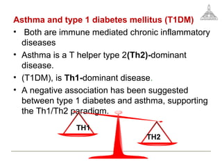 Asthma and type 1 diabetes mellitus (T1DM)
• Both are immune mediated chronic inflammatory
diseases
• Asthma is a T helper type 2(Th2)-dominant
disease.
• (T1DM), is Th1-dominant disease.
• A negative association has been suggested
between type 1 diabetes and asthma, supporting
the Th1/Th2 paradigm.
TH1
TH2
 