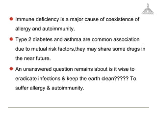 Immune deficiency is a major cause of coexistence of
allergy and autoimmunity.
Type 2 diabetes and asthma are common association
due to mutual risk factors,they may share some drugs in
the near future.
An unanswered question remains about is it wise to
eradicate infections & keep the earth clean????? To
suffer allergy & autoimmunity.
 
