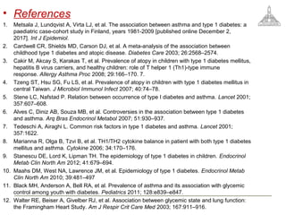 • References
1. Metsala J, Lundqvist A, Virta LJ, et al. The association between asthma and type 1 diabetes: a
paediatric case-cohort study in Finland, years 1981-2009 [published online December 2,
2017]. Int J Epidemiol.
2. Cardwell CR, Shields MD, Carson DJ, et al. A meta-analysis of the association between
childhood type 1 diabetes and atopic disease. Diabetes Care 2003; 26:2568–2574.
3. Cakir M, Akcay S, Karakas T, et al. Prevalence of atopy in children with type 1 diabetes mellitus,
hepatitis B virus carriers, and healthy children: role of T helper 1 (Th1)-type immune
response. Allergy Asthma Proc 2008; 29:166–170. 7.
4. Tzeng ST, Hsu SG, Fu LS, et al. Prevalence of atopy in children with type 1 diabetes mellitus in
central Taiwan. J Microbiol Immunol Infect 2007; 40:74–78.
5. Stene LC, Nafstad P. Relation between occurrence of type I diabetes and asthma. Lancet 2001;
357:607–608.
6. Alves C, Diniz AB, Souza MB, et al. Controversies in the association between type 1 diabetes
and asthma. Arq Bras Endocrinol Metabol 2007; 51:930–937.
7. Tedeschi A, Airaghi L. Common risk factors in type 1 diabetes and asthma. Lancet 2001;
357:1622.
8. Marianna R, Olga B, Tzvi B, et al. TH1/TH2 cytokine balance in patient with both type 1 diabetes
mellitus and asthma. Cytokine 2006; 34:170–176.
9. Stanescu DE, Lord K, Lipman TH. The epidemiology of type 1 diabetes in children. Endocrinol
Metab Clin North Am 2012; 41:679–694.
10. Maahs DM, West NA, Lawrence JM, et al. Epidemiology of type 1 diabetes. Endocrinol Metab
Clin North Am 2010; 39:481–497
11. Black MH, Anderson A, Bell RA, et al. Prevalence of asthma and its association with glycemic
control among youth with diabetes. Pediatrics 2011; 128:e839–e847.
12. Walter RE, Beiser A, Givelber RJ, et al. Association between glycemic state and lung function:
the Framingham Heart Study. Am J Respir Crit Care Med 2003; 167:911–916.
 