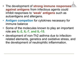 • The development of strong immune responses
against antigens from infectious agents could
inhibit responses to ‘weak’ antigens such as
autoantigens and allergens.
• Antigen competion for cytokines necessary for
immune balance
• Some of the molecules known to play an important
role are IL-2, IL-7, and IL-15.
• development of non-Th2 asthma due to infection-
related elements, genetics and oxidative stress, and
the development of neutrophilic inflammation.
 