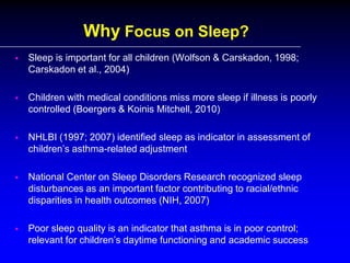 Why Focus on Sleep?


Sleep is important for all children (Wolfson & Carskadon, 1998;
Carskadon et al., 2004)



Children with medical conditions miss more sleep if illness is poorly
controlled (Boergers & Koinis Mitchell, 2010)



NHLBI (1997; 2007) identified sleep as indicator in assessment of
children’s asthma-related adjustment



National Center on Sleep Disorders Research recognized sleep
disturbances as an important factor contributing to racial/ethnic
disparities in health outcomes (NIH, 2007)



Poor sleep quality is an indicator that asthma is in poor control;
relevant for children’s daytime functioning and academic success

 