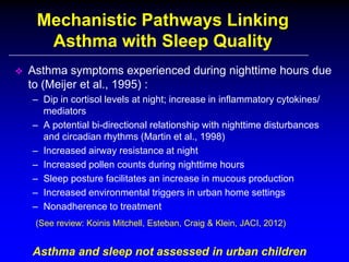Mechanistic Pathways Linking
Asthma with Sleep Quality


Asthma symptoms experienced during nighttime hours due
to (Meijer et al., 1995) :
– Dip in cortisol levels at night; increase in inflammatory cytokines/
mediators
– A potential bi-directional relationship with nighttime disturbances
and circadian rhythms (Martin et al., 1998)
– Increased airway resistance at night
– Increased pollen counts during nighttime hours
– Sleep posture facilitates an increase in mucous production
– Increased environmental triggers in urban home settings
– Nonadherence to treatment
(See review: Koinis Mitchell, Esteban, Craig & Klein, JACI, 2012)

Asthma and sleep not assessed in urban children

 