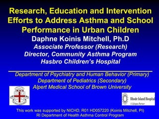 Research, Education and Intervention
Efforts to Address Asthma and School
Performance in Urban Children
Daphne Koinis Mitchell, Ph.D
Associate Professor (Research)
Director, Community Asthma Program
Hasbro Children’s Hospital
Department of Psychiatry and Human Behavior (Primary)
Department of Pediatrics (Secondary)
Alpert Medical School of Brown University

This work was supported by NICHD; R01 HD057220 (Koinis Mitchell, PI)
RI Department of Health Asthma Control Program

 