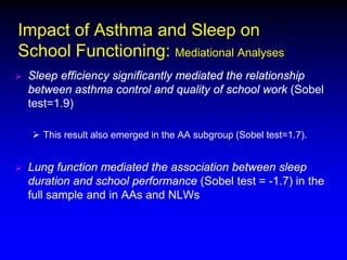 Impact of Asthma and Sleep on
School Functioning: Mediational Analyses


Sleep efficiency significantly mediated the relationship
between asthma control and quality of school work (Sobel
test=1.9)
 This result also emerged in the AA subgroup (Sobel test=1.7).



Lung function mediated the association between sleep
duration and school performance (Sobel test = -1.7) in the
full sample and in AAs and NLWs

 